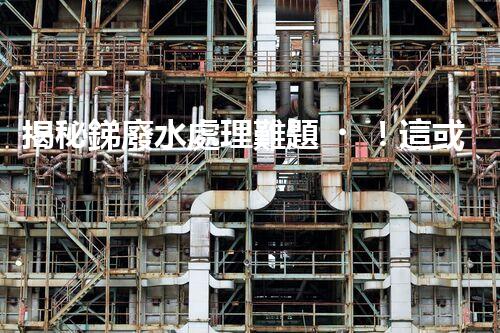 揭秘銻廢水處理難題！這或許是你想知道的答案？